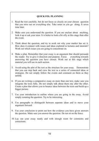 SECTION B: LANGUAGE
15
QUICK FIX: PLANNING
1. Read the text carefully, but do not focus so closely on your chosen question
that you miss out on everything else. Take notes as you go along. It saves
time later.
2. Make sure you understand the question. If you are unclear about anything,
look it up or ask your tutor. It is better to look a bit silly at this stage than after
the event.
3. Think about the question, and try to work out why your marker has set it.
How does it connect with issues and ideas explored in lectures and tutorials?
Work out which issues you are going to concentrate on.
4. Make a plan. Remember that your essay is an argument that should persuade
the reader. Try to give it direction and purpose. Focus everything towards
answering the question you have chosen. Work out at this stage which
material you will use in each section.
5. Avoid using the plot of the text as the structure for your essay. Demonstrate
that you can step back and view the text as a series of connected ideas or
strategies. Do not simply follow the events and comment on them as they
unfold.
6. If you are writing a comparative essay on more than one text, make sure you
integrate the texts fully. Do not simply talk about them one after the other.
Create a plan that allows you to bounce ideas between the texts and build up a
bigger picture.
7. Use your introduction to outline where you are going in the essay. Avoid
simply restating the question. Try to be interesting.
8. Use paragraphs to distinguish between separate ideas and to move your
argument forward.
9. Use your conclusion to point out how the evidence you have given answers
the question. Make sure you answer the question. Do not sit on the fence.
10. Lay out your essay neatly and with enough room for comments and
corrections.
 