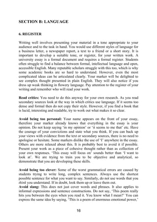 SECTION B: LANGUAGE
6. REGISTER
Writing well involves presenting your material in a tone appropriate to your
audience and to the task in hand. You would use different styles of language for
a business letter, a newspaper report, a text to a friend or a short story. It is
important to develop a suitable tone, or register, for your written work. A
university essay is a formal document and requires a formal register. Students
often struggle to find a balance between formal, intellectual language and open,
accessible English. Many reputable scholars struggle with this too, which is why
some academic books are so hard to understand. However, even the most
complicated ideas can be articulated clearly. Your marker will be delighted to
see complex thought presented in plain English. They will also notice if you
dress up weak thinking in flowery language. Pay attention to the register of your
writing and remember who will read your work.
Read critics: You need to do this anyway for your own research. As you read
secondary sources look at the way in which critics use language. If it seems too
dense and formal then do not copy their style. However, if you find a book that
is lucid, interesting and readable, try to work out what makes it so clear.
Avoid being too personal: Your name appears on the front of your essay,
therefore your marker already knows that everything in the essay is your
opinion. Do not keep saying ‘in my opinion’ or ‘it seems to me that’ etc. Have
the courage of your convictions and state what you think. If you can back up
your views with evidence from the text or secondary sources, there is no need to
apologise or hesitate. Some markers dislike the use of ‘I’ anywhere in the essay.
Others are more relaxed about this. It is probably best to avoid it if possible.
Present your work as a piece of cohesive thought rather than as collection of
your own responses. ‘This essay will focus on’ sounds better than ‘I want to
look at’. We are trying to train you to be objective and analytical, so
demonstrate that you are developing these skills.
Avoid being too clever: Some of the worst grammatical errors are caused by
students trying to write long, complex sentences. Always use the shortest
possible sentence for what you want to say. Similarly, do not use words that you
think you understand. If in doubt, look them up or leave them out.
Avoid slang: This does not just cover words and phrases. It also applies to
informal expressions and sentence constructions. Do not say, ‘This poem really
hits you between the eyes when you read it. You know what I mean?’ You can
express the same idea by saying, ‘This is a poem of enormous emotional power,’
16
 
