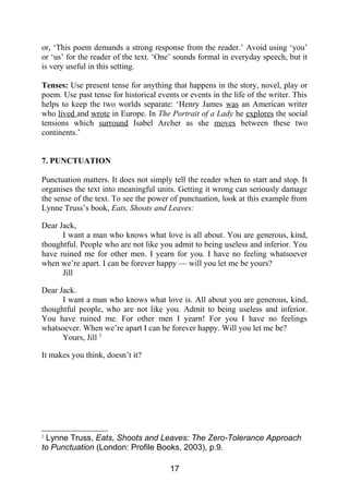 or, ‘This poem demands a strong response from the reader.’ Avoid using ‘you’
or ‘us’ for the reader of the text. ‘One’ sounds formal in everyday speech, but it
is very useful in this setting.
Tenses: Use present tense for anything that happens in the story, novel, play or
poem. Use past tense for historical events or events in the life of the writer. This
helps to keep the two worlds separate: ‘Henry James was an American writer
who lived and wrote in Europe. In The Portrait of a Lady he explores the social
tensions which surround Isabel Archer as she moves between these two
continents.’
7. PUNCTUATION
Punctuation matters. It does not simply tell the reader when to start and stop. It
organises the text into meaningful units. Getting it wrong can seriously damage
the sense of the text. To see the power of punctuation, look at this example from
Lynne Truss’s book, Eats, Shoots and Leaves:
Dear Jack,
I want a man who knows what love is all about. You are generous, kind,
thoughtful. People who are not like you admit to being useless and inferior. You
have ruined me for other men. I yearn for you. I have no feeling whatsoever
when we’re apart. I can be forever happy — will you let me be yours?
Jill
Dear Jack.
I want a man who knows what love is. All about you are generous, kind,
thoughtful people, who are not like you. Admit to being useless and inferior.
You have ruined me. For other men I yearn! For you I have no feelings
whatsoever. When we’re apart I can be forever happy. Will you let me be?
Yours, Jill 2
It makes you think, doesn’t it?
2
Lynne Truss, Eats, Shoots and Leaves: The Zero-Tolerance Approach
to Punctuation (London: Profile Books, 2003), p.9.
17
 