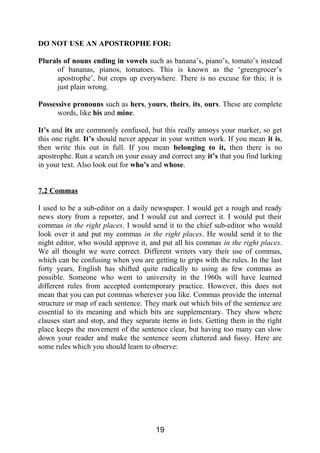 DO NOT USE AN APOSTROPHE FOR:
Plurals of nouns ending in vowels such as banana’s, piano’s, tomato’s instead
of bananas, pianos, tomatoes. This is known as the ‘greengrocer’s
apostrophe’, but crops up everywhere. There is no excuse for this; it is
just plain wrong.
Possessive pronouns such as hers, yours, theirs, its, ours. These are complete
words, like his and mine.
It’s and its are commonly confused, but this really annoys your marker, so get
this one right. It’s should never appear in your written work. If you mean it is,
then write this out in full. If you mean belonging to it, then there is no
apostrophe. Run a search on your essay and correct any it’s that you find lurking
in your text. Also look out for who’s and whose.
7.2 Commas
I used to be a sub-editor on a daily newspaper. I would get a rough and ready
news story from a reporter, and I would cut and correct it. I would put their
commas in the right places. I would send it to the chief sub-editor who would
look over it and put my commas in the right places. He would send it to the
night editor, who would approve it, and put all his commas in the right places.
We all thought we were correct. Different writers vary their use of commas,
which can be confusing when you are getting to grips with the rules. In the last
forty years, English has shifted quite radically to using as few commas as
possible. Someone who went to university in the 1960s will have learned
different rules from accepted contemporary practice. However, this does not
mean that you can put commas wherever you like. Commas provide the internal
structure or map of each sentence. They mark out which bits of the sentence are
essential to its meaning and which bits are supplementary. They show where
clauses start and stop, and they separate items in lists. Getting them in the right
place keeps the movement of the sentence clear, but having too many can slow
down your reader and make the sentence seem cluttered and fussy. Here are
some rules which you should learn to observe:
19
 