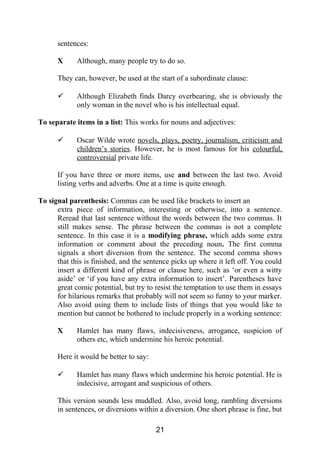 sentences:
X Although, many people try to do so.
They can, however, be used at the start of a subordinate clause:
 Although Elizabeth finds Darcy overbearing, she is obviously the
only woman in the novel who is his intellectual equal.
To separate items in a list: This works for nouns and adjectives:
 Oscar Wilde wrote novels, plays, poetry, journalism, criticism and
children’s stories. However, he is most famous for his colourful,
controversial private life.
If you have three or more items, use and between the last two. Avoid
listing verbs and adverbs. One at a time is quite enough.
To signal parenthesis: Commas can be used like brackets to insert an
extra piece of information, interesting or otherwise, into a sentence.
Reread that last sentence without the words between the two commas. It
still makes sense. The phrase between the commas is not a complete
sentence. In this case it is a modifying phrase, which adds some extra
information or comment about the preceding noun. The first comma
signals a short diversion from the sentence. The second comma shows
that this is finished, and the sentence picks up where it left off. You could
insert a different kind of phrase or clause here, such as ‘or even a witty
aside’ or ‘if you have any extra information to insert’. Parentheses have
great comic potential, but try to resist the temptation to use them in essays
for hilarious remarks that probably will not seem so funny to your marker.
Also avoid using them to include lists of things that you would like to
mention but cannot be bothered to include properly in a working sentence:
X Hamlet has many flaws, indecisiveness, arrogance, suspicion of
others etc, which undermine his heroic potential.
Here it would be better to say:
 Hamlet has many flaws which undermine his heroic potential. He is
indecisive, arrogant and suspicious of others.
This version sounds less muddled. Also, avoid long, rambling diversions
in sentences, or diversions within a diversion. One short phrase is fine, but
21
 