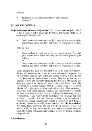 sentence:
 Hamlet insists that he is sane: ‘I know a hawk from a
handsaw.’
DO NOT USE COMMAS:
To join sentences without a conjunction: This creates a comma splice, which
comes a close second to dodgy apostrophes on the marker’s hate-list. A
comma splice looks like this:
X Some markers are sent into a rage by comma splices, they will give
themselves a hernia with fury, and will cover your essay in red pen.
It should read:
 Some markers are sent into a rage by comma splices. They will
give themselves a hernia with fury, and will cover your essay in
red pen.
or
 Some markers are sent into a rage by comma splices; they will give
themselves a hernia with fury, and will cover your essay in red pen.
Oddly enough, this quirk was tolerated more in the nineteenth century.
So, you will sometimes see comma splices, which would now get red pen
all over them, used by very stylish and correct writers, such as Robert
Louis Stevenson or Ralph Waldo Emerson. This just proves that the
language is alive and constantly changing, but it is not worth arguing this
point with your tutor. Learn the current rules and follow them. My
experience as a marker suggests that the comma splice is a common
mistake of bright students who read quickly and think coherently.
Sometimes certain ideas seem so connected that one instinctively wants to
put them in the same sentence. However, linking these is no longer the job
of the comma. If you really want to run together two sentences that seem
to connect, consider a semi-colon (see below). It is an under-used
punctuation resource. Alternatively include a conjunction, and, but, so,
or, for etc. Connective adverbs such as however, yet, still, nevertheless,
therefore, thus, moreover etc are not strong enough to join two
sentences. If you want to use one of these, stop the sentence and start
again. If you are a fast reader, keep a special lookout for comma splices as
you proofread.
7.3 Semi-colons
23
 