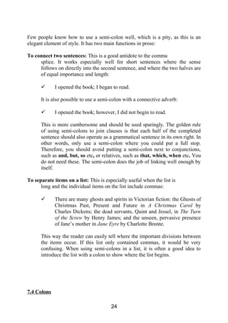Few people know how to use a semi-colon well, which is a pity, as this is an
elegant element of style. It has two main functions in prose:
To connect two sentences: This is a good antidote to the comma
splice. It works especially well for short sentences where the sense
follows on directly into the second sentence, and where the two halves are
of equal importance and length:
 I opened the book; I began to read.
It is also possible to use a semi-colon with a connective adverb:
 I opened the book; however, I did not begin to read.
This is more cumbersome and should be used sparingly. The golden rule
of using semi-colons to join clauses is that each half of the completed
sentence should also operate as a grammatical sentence in its own right. In
other words, only use a semi-colon where you could put a full stop.
Therefore, you should avoid putting a semi-colon next to conjunctions,
such as and, but, so etc, or relatives, such as that, which, when etc. You
do not need these. The semi-colon does the job of linking well enough by
itself.
To separate items on a list: This is especially useful when the list is
long and the individual items on the list include commas:
 There are many ghosts and spirits in Victorian fiction: the Ghosts of
Christmas Past, Present and Future in A Christmas Carol by
Charles Dickens; the dead servants, Quint and Jessel, in The Turn
of the Screw by Henry James; and the unseen, pervasive presence
of Jane’s mother in Jane Eyre by Charlotte Bronte.
This way the reader can easily tell where the important divisions between
the items occur. If this list only contained commas, it would be very
confusing. When using semi-colons in a list, it is often a good idea to
introduce the list with a colon to show where the list begins.
7.4 Colons
24
 