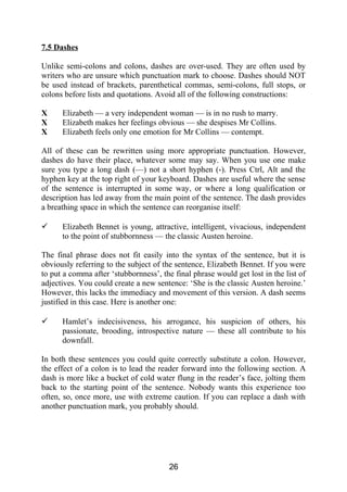 7.5 Dashes
Unlike semi-colons and colons, dashes are over-used. They are often used by
writers who are unsure which punctuation mark to choose. Dashes should NOT
be used instead of brackets, parenthetical commas, semi-colons, full stops, or
colons before lists and quotations. Avoid all of the following constructions:
X Elizabeth — a very independent woman — is in no rush to marry.
X Elizabeth makes her feelings obvious — she despises Mr Collins.
X Elizabeth feels only one emotion for Mr Collins — contempt.
All of these can be rewritten using more appropriate punctuation. However,
dashes do have their place, whatever some may say. When you use one make
sure you type a long dash (—) not a short hyphen (-). Press Ctrl, Alt and the
hyphen key at the top right of your keyboard. Dashes are useful where the sense
of the sentence is interrupted in some way, or where a long qualification or
description has led away from the main point of the sentence. The dash provides
a breathing space in which the sentence can reorganise itself:
 Elizabeth Bennet is young, attractive, intelligent, vivacious, independent
to the point of stubbornness — the classic Austen heroine.
The final phrase does not fit easily into the syntax of the sentence, but it is
obviously referring to the subject of the sentence, Elizabeth Bennet. If you were
to put a comma after ‘stubbornness’, the final phrase would get lost in the list of
adjectives. You could create a new sentence: ‘She is the classic Austen heroine.’
However, this lacks the immediacy and movement of this version. A dash seems
justified in this case. Here is another one:
 Hamlet’s indecisiveness, his arrogance, his suspicion of others, his
passionate, brooding, introspective nature — these all contribute to his
downfall.
In both these sentences you could quite correctly substitute a colon. However,
the effect of a colon is to lead the reader forward into the following section. A
dash is more like a bucket of cold water flung in the reader’s face, jolting them
back to the starting point of the sentence. Nobody wants this experience too
often, so, once more, use with extreme caution. If you can replace a dash with
another punctuation mark, you probably should.
26
 