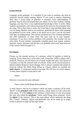 8 GRAMMAR
Language needs grammar. It is essential if you want to construct any kind of
statement beyond simply naming objects. If you want to express interesting
ideas then a sound grasp of grammar is essential. Your understanding of
grammar may be more developed than you realise. If you have studied a foreign
language, you may have a very sophisticated knowledge of how it works. Many
students use grammar well without knowing all the terms for the techniques they
are using. This is fine when it works, but it can help to stop and think about what
you are doing. Markers tend to use technical, grammatical terms when pointing
out problems in your work, which is not much use to you if you do not know
what they are talking about. This section will point out a few common problems,
and offer definitions of some terms that may crop up in your markers’
comments. If you have serious problems with grammar, this booklet will not
solve them. If your markers consistently complain about your syntax, sentence
structure, tenses, pronouns and the like, you probably need some help from one
of the sources listed on pages 2-3.
8.1 Clauses
Clauses are the internal sections of a sentence, which fit together to build up
meaning. Every clause has a noun and a verb, sometimes called a subject and a
predicate. However, not all clauses are of equal weight and value. The clauses of
a sentence are like the internal walls of a house. Some can be moved around or
altered without doing too much damage. One is always essential and cannot be
removed without the whole thing falling in. Clauses which are essential are
main clauses. A compound sentence (see page 20) will have two main clauses.
A main clause requires a noun and a verb:
I know.
However, it can also be more elaborate:
I know some useful things about grammar.
A main clause is the bit of a sentence which can make a sentence all by itself.
‘Know’ is the principal verb of this sentence, which means it is the verb in the
main clause. ‘I’ is the subject of the sentence, which means it is the noun doing
the verb, also called the predicate. ‘Some useful things about grammar’ forms
the object of the sentence. This is the noun phrase which represents the thing
that ‘I know’. Subjects, objects and predicates can all be made up of single
words or phrases to make up the main clause.
28
 