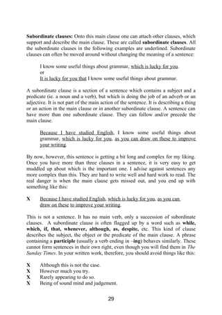 Subordinate clauses: Onto this main clause one can attach other clauses, which
support and describe the main clause. These are called subordinate clauses. All
the subordinate clauses in the following examples are underlined. Subordinate
clauses can often be moved around without changing the meaning of a sentence:
I know some useful things about grammar, which is lucky for you.
or
It is lucky for you that I know some useful things about grammar.
A subordinate clause is a section of a sentence which contains a subject and a
predicate (ie. a noun and a verb), but which is doing the job of an adverb or an
adjective. It is not part of the main action of the sentence. It is describing a thing
or an action in the main clause or in another subordinate clause. A sentence can
have more than one subordinate clause. They can follow and/or precede the
main clause.
Because I have studied English, I know some useful things about
grammar, which is lucky for you, as you can draw on these to improve
your writing.
By now, however, this sentence is getting a bit long and complex for my liking.
Once you have more than three clauses in a sentence, it is very easy to get
muddled up about which is the important one. I advise against sentences any
more complex than this. They are hard to write well and hard work to read. The
real danger is when the main clause gets missed out, and you end up with
something like this:
X Because I have studied English, which is lucky for you, as you can
draw on these to improve your writing.
This is not a sentence. It has no main verb, only a succession of subordinate
clauses. A subordinate clause is often flagged up by a word such as while,
which, if, that, whenever, although, as, despite, etc. This kind of clause
describes the subject, the object or the predicate of the main clause. A phrase
containing a participle (usually a verb ending in –ing) behaves similarly. These
cannot form sentences in their own right, even though you will find them in The
Sunday Times. In your written work, therefore, you should avoid things like this:
X Although this is not the case.
X However much you try.
X Rarely appearing to do so.
X Being of sound mind and judgement.
29
 