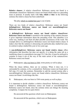 Relative clauses: A relative clauseError: Reference source not found is a
subordinate clauseError: Reference source not found which refers to a preceding
noun or pronoun. It usually starts with who, which or that. In the following
sentence the relative clause has been underlined:
The play which we studied last year is out of print.
There are two kinds of relative clauseError: Reference source not found:
definingError: Reference source not found and non-definingError:
Reference source not found.
A definingError: Reference source not found relative clauseError:
Reference source not found is essential to the meaning of the sentence because
it gives important information about the preceding word. This identifies it in
some way, marking it out from all other possible occurrences of the word. The
example above is a definingError: Reference source not found relative clause. It
makes clear that the sentence is discussing one particular play studied last year,
in contrast to plays studied this year or two years ago.
A non-definingError: Reference source not found relative clause offers
information that describes but does not specify; it is doing the same job as a
modifying clause in a parenthesis (see page 21). Like this, it must be enclosed in
commas to keep it out of the way of the main action of the sentenceError:
Reference source not found:
 Shakespeare, who was born in 1564, wrote poetry as well as plays.
When the clause defines, there are no commas. When it does not, it is
surrounded by commas, or by a commaError: Reference source not found and a
full stop, if it ends the sentence. Remember to add the second comma after a
non-definingError: Reference source not found relative clauseError: Reference
source not found. Avoid things like this:
X Shakespeare, who was born in 1564 wrote poetry as well as plays.
It is important to decide whether a relative clauseError: Reference source not
found is definingError: Reference source not found or non-definingError:
Reference source not found, since the commas alone can change the meaning
completely. Compare the two pairs below:
He answered all the questions which were on Shakespeare.
He answered all the questions, which were on Shakespeare.
31
 