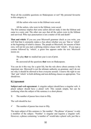 Were all the available questions on Shakespeare or not? My personal favourite
in this category is:
All the sailors who were in the lifeboat were saved.
All the sailors, who were in the lifeboat, were saved.
The first sentence implies that some sailors did not make it into the lifeboat and
came to a sorry end. The other one says that all the sailors were in the lifeboat
and survived. Who says punctuation is not a matter of life and death?
That and which: If you use your Microsoft grammar check as you write, you
will find that it constantly makes a fuss about whether you use ‘that or ‘which’
at the beginning of relative clauses. The people at Microsoft, for reasons of their
own, will not let you start a defining relative clause with ‘which’. If you type a
comma followed by ‘which’, a green line appears under the text. Microsoft
insists on:
The play that we studied last year is out of print.
or
He answered all the questions that were on Shakespeare.
You can do it this way for a quiet life, but the rule above about commas is the
important one. Microsoft is not the ultimate authority on grammar, and I do not
see why it should be allowed to boss everyone around. I reserve the right to use
‘that’ and ‘which’ in both defining and non-defining clauses as appropriate. You
should too.
8.2 Agreement
Subject and verb agreement: A singular subject should have a singular verb. A
plural subject should have a plural verb. This sounds simple, but can be
confusing when the subject of the sentence is a short phrase:
X The number of passes have risen to fifty.
The verb should be has:
 The number of passes has risen to fifty.
The main subject of this sentence is ‘the number’. The phrase ‘of passes’ is only
a modifier of the subject. ‘Number’ is singular and requires a singular verb.
However, a phrase containing ‘a number of’ would take a plural verb, just like a
32
 