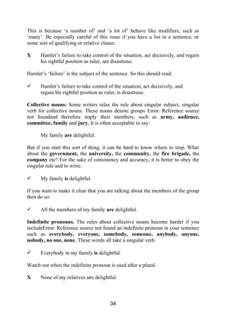 This is because ‘a number of’ and ‘a lot of’ behave like modifiers, such as
‘many’. Be especially careful of this issue if you have a list in a sentence, or
some sort of qualifying or relative clause:
X Hamlet’s failure to take control of the situation, act decisively, and regain
his rightful position as ruler, are disastrous.
Hamlet’s ‘failure’ is the subject of the sentence. So this should read:
 Hamlet’s failure to take control of the situation, act decisively, and
regain his rightful position as ruler, is disastrous.
Collective nouns: Some writers relax the rule about singular subject, singular
verb for collective nouns. These nouns denote groups Error: Reference source
not foundand therefore imply their members, such as army, audience,
committee, family and jury. It is often acceptable to say:
My family are delightful.
But if you start this sort of thing, it can be hard to know where to stop. What
about the government, the university, the community, the fire brigade, the
company etc? For the sake of consistency and accuracy, it is better to obey the
singular rule and to write.
 My family is delightful.
If you want to make it clear that you are talking about the members of the group
then do so:
 All the members of my family are delightful.
Indefinite pronouns. The rules about collective nouns become harder if you
includeError: Reference source not found an indefinite pronoun in your sentence
such as everybody, everyone, somebody, someone, anybody, anyone,
nobody, no one, none. These words all take a singular verb.
 Everybody in my family is delightful.
Watch out when the indefinite pronoun is used after a plural.
X None of my relatives are delightful.
34
 