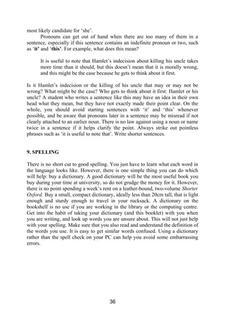 most likely candidate for ‘she’.
Pronouns can get out of hand when there are too many of them in a
sentence, especially if this sentence contains an indefinite pronoun or two, such
as ‘it’ and ‘this’. For example, what does this mean?
It is useful to note that Hamlet’s indecision about killing his uncle takes
more time than it should, but this doesn’t mean that it is morally wrong,
and this might be the case because he gets to think about it first.
Is it Hamlet’s indecision or the killing of his uncle that may or may not be
wrong? What might be the case? Who gets to think about it first: Hamlet or his
uncle? A student who writes a sentence like this may have an idea in their own
head what they mean, but they have not exactly made their point clear. On the
whole, you should avoid starting sentences with ‘it’ and ‘this’ whenever
possible, and be aware that pronouns later in a sentence may be misread if not
clearly attached to an earlier noun. There is no law against using a noun or name
twice in a sentence if it helps clarify the point. Always strike out pointless
phrases such as ‘it is useful to note that’. Write shorter sentences.
9. SPELLING
There is no short cut to good spelling. You just have to learn what each word in
the language looks like. However, there is one simple thing you can do which
will help: buy a dictionary. A good dictionary will be the most useful book you
buy during your time at university, so do not grudge the money for it. However,
there is no point spending a week’s rent on a leather-bound, two-volume Shorter
Oxford. Buy a small, compact dictionary, ideally less than 20cm tall, that is light
enough and sturdy enough to travel in your rucksack. A dictionary on the
bookshelf is no use if you are working in the library or the computing centre.
Get into the habit of taking your dictionary (and this booklet) with you when
you are writing, and look up words you are unsure about. This will not just help
with your spelling. Make sure that you also read and understand the definition of
the words you use. It is easy to get similar words confused. Using a dictionary
rather than the spell check on your PC can help you avoid some embarrassing
errors.
36
 