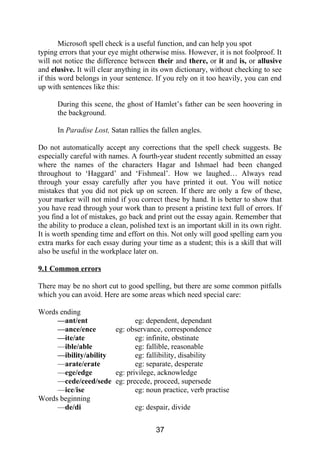 Microsoft spell check is a useful function, and can help you spot
typing errors that your eye might otherwise miss. However, it is not foolproof. It
will not notice the difference between their and there, or it and is, or allusive
and elusive. It will clear anything in its own dictionary, without checking to see
if this word belongs in your sentence. If you rely on it too heavily, you can end
up with sentences like this:
During this scene, the ghost of Hamlet’s father can be seen hoovering in
the background.
In Paradise Lost, Satan rallies the fallen angles.
Do not automatically accept any corrections that the spell check suggests. Be
especially careful with names. A fourth-year student recently submitted an essay
where the names of the characters Hagar and Ishmael had been changed
throughout to ‘Haggard’ and ‘Fishmeal’. How we laughed… Always read
through your essay carefully after you have printed it out. You will notice
mistakes that you did not pick up on screen. If there are only a few of these,
your marker will not mind if you correct these by hand. It is better to show that
you have read through your work than to present a pristine text full of errors. If
you find a lot of mistakes, go back and print out the essay again. Remember that
the ability to produce a clean, polished text is an important skill in its own right.
It is worth spending time and effort on this. Not only will good spelling earn you
extra marks for each essay during your time as a student; this is a skill that will
also be useful in the workplace later on.
9.1 Common errors
There may be no short cut to good spelling, but there are some common pitfalls
which you can avoid. Here are some areas which need special care:
Words ending
—ant/ent eg: dependent, dependant
—ance/ence eg: observance, correspondence
—ite/ate eg: infinite, obstinate
—ible/able eg: fallible, reasonable
—ibility/ability eg: fallibility, disability
—arate/erate eg: separate, desperate
—ege/edge eg: privilege, acknowledge
—cede/ceed/sede eg: precede, proceed, supersede
—ice/ise eg: noun practice, verb practise
Words beginning
—de/di eg: despair, divide
37
 