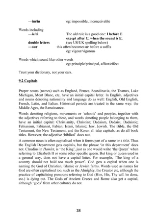—im/in eg: impossible, inconceivable
Words including
—ie/ei The old rule is a good one: I before E
except after C, when the sound is E.
double letters (see US/UK spelling below)
—our this often becomes or before a suffix
eg: vigour/vigorous
Words which sound like other words
eg: principle/principal, affect/effect
Trust your dictionary, not your ears.
9.2 Capitals
Proper nouns (names) such as England, France, Scandinavia, the Thames, Lake
Michigan, Mont Blanc, etc, have an initial capital letter. In English, adjectives
and nouns denoting nationality and language do as well: English, Old English,
French, Latin, and Italian. Historical periods are treated in the same way: the
Middle Ages, the Renaissance.
Words denoting religions, movements or ‘schools’ and peoples, together with
the adjectives referring to these, and words denoting people belonging to them,
have an initial capital: Christianity, Christian; Dadaism, Dadaist, Dadaistic;
Fabianism, Fabianist, Fabian; Islam, Islamic; Jew, Jewish. The Bible, the Old
Testament, the New Testament, and the Koran all take capitals, as do all book
titles. However, the adjective ‘biblical’ does not.
A common noun is often capitalised when it forms part of a name or a title. Thus
the English Department gets capitals, but the phrase ‘in this department’ does
not. Claudius in Hamlet, is ‘the King’, just as one would write ‘the Queen’ when
referring to Elizabeth II or some other specific queen. But king or queen used in
a general way, does not have a capital letter. For example, ‘The king of a
country should not hold too much power’. God gets a capital when one is
naming the God of Christian, Islamic or Jewish faiths. Words used as names for
God are often capitalised too, such as the Almighty, the Creator etc, although the
practice of capitalising pronouns referring to God (Him, His, Thy will be done,
etc.) is dying out. The Gods of Ancient Greece and Rome also get a capital,
although ‘gods’ from other cultures do not.
38
 