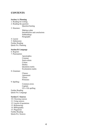 CONTENTS
Section A: Planning
1. Reading for writing
2. Reading the question
Question busting
3. Structure:
Making a plan
Introductions and conclusions
Subheadings
Paragraphs
4. Layout
5. Submission
Further Reading
Quick Fix: Planning
Section B: Language
6. Register
7. Punctuation:
Apostrophes
Commas
Semi-colons
Colons
Dashes
Quotation marks
Exclamation marks
8. Grammar:
Clauses
Agreement
Tenses
Pronouns
9. Spelling:
Common errors
Capitals
US v UK spelling
Further Reading
Quick Fix: Language
Section C: Sources
10. Choosing sources
11. Using sources
12. Layout of quotations
13. Referencing:
14. Bibliography
15. Plagiarism
Further Reading
Quick-Fix: Sources
4
 