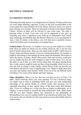 SECTION C: SOURCES
10. CHOOSING SOURCES
Choosing and using sources is an integral part of studying. Finding useful texts
can seem rather daunting, especially if most of the texts recommended in the
course guide have been checked out of the library. However, there is no need to
panic and log on to Google. There are thousands of books in the Queen Mother
Library. Dozens of these will be relevant to your essay topic. The trick is
knowing where to look. Your tutor will not be impressed if you give up
searching, and write a superficial essay built up of information from lecture
notes and things downloaded from the Internet. However, if you are prepared to
look a little bit harder in the library, you will find some wonderful sources,
which will inform your work and give you original ideas.
Critical books: Obviously, it is helpful if you can get your hands on a critical
book about an author on whom you are writing. However, this is not the only
kind of useful critical book. There are also many books in QML which focus on
literary forms and literary periods. If you are writing about Keats, for example, it
might be interesting to start looking for books about the Romantic Movement or
about the history of poetry. Books about poetic form and structure would give
you an insight into how his work compares to that of other poets. You can use
the index to see if there is a short section about him. Ten pages placing Keats
into a wider context, might be more use than a long biography which you do not
have the time or energy to read. Finally, critical theory books can provide you
with radical and incisive ways of approaching a text. Begin to think about how
you read, and explore some theories which invite you to try out different kinds
of reading. Your work will be sharper and more rigorous.
Other disciplines: There is no law that says you have to stay on Floor 3 of
QML. Think creatively about your essay question. If it has a historical angle,
you might want to look at something which will give you some background
knowledge of the period. Books on cultural history and sociology can be
especially interesting, as they explore many of the same issues that literature
does. If you are working on a writer who has an interest in philosophy, art or
religion, it can be useful to research the ideas behind their work. Many books
will tell you that Thomas Hardy was interested in the philosophy of
Schopenhauer, but very few students bother to go and find out about him. There
is no reason why you should not. This may teach you more about Hardy than ten
critical works.
41
 