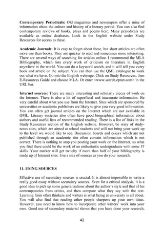 Contemporary Periodicals: Old magazines and newspapers offer a mine of
information about the culture and history of a literary period. You can also find
contemporary reviews of books, plays and poems here. Many periodicals are
available as online databases. Look in the English website under Study
Resources for access to these.
Academic Journals: It is easy to forget about these, but short articles are often
more use than books. They are quicker to read and sometimes more interesting.
There are several ways of searching for articles online. I recommend the MLA
Bibliography, which lists every work of criticism on literature in English
anywhere in the world. You can do a keyword search, and it will tell you every
book and article on the subject. You can then use the QML catalogue to work
out what we have. Go into the English webpage. Click on Study Resources, then
E-Resources Guide and choose MLA. Or enter <www.search.epnet.com> in the
URL bar.
Internet sources: There are many interesting and scholarly pieces of work on
the Internet. There is also a lot of superficial and inaccurate information. Be
very careful about what you use from the Internet. Sites which are sponsored by
universities or academic publishers are likely to give you very good information.
You can often get journal articles on the Internet which are not available in
QML. Literary societies also often have good biographical information about
authors and useful lists of recommended reading. There is a list of links in the
Study Resources section of the English website. However, be wary of study-
notes sites, which are aimed at school students and will not bring your work up
to the level we would like to see. Discussion boards and essays which are not
published through an academic site often contain information which is not
correct. There is nothing to stop you posting your work on the Internet, so what
you find there could be the work of an enthusiastic undergraduate with some IT
skills. Your marker will get twitchy if more than half of your bibliography is
made up of Internet sites. Use a mix of sources as you do your research.
11. USING SOURCES
Effective use of secondary sources is crucial. It is almost impossible to write a
really good essay without secondary sources. Even for a critical analysis, it is a
good idea to pick up some generalisations about the author’s style and that of his
contemporaries from critics, and then compare what they say with the text.
Learning from other thinkers and writers is what being at university is all about.
You will also find that reading other people sharpens up your own ideas.
However, you need to know how to incorporate other writers’ work into your
own. Good use of secondary material shows that you have done your research,
42
 