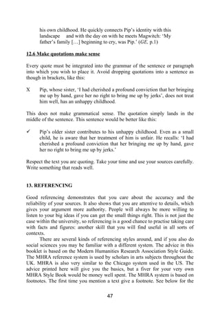 his own childhood. He quickly connects Pip’s identity with this
landscape and with the day on with he meets Magwitch: ‘My
father’s family […] beginning to cry, was Pip.’ (GE, p.1)
12.6 Make quotations make sense
Every quote must be integrated into the grammar of the sentence or paragraph
into which you wish to place it. Avoid dropping quotations into a sentence as
though in brackets, like this:
X Pip, whose sister, ‘I had cherished a profound conviction that her bringing
me up by hand, gave her no right to bring me up by jerks’, does not treat
him well, has an unhappy childhood.
This does not make grammatical sense. The quotation simply lands in the
middle of the sentence. This sentence would be better like this:
 Pip’s older sister contributes to his unhappy childhood. Even as a small
child, he is aware that her treatment of him is unfair. He recalls: ‘I had
cherished a profound conviction that her bringing me up by hand, gave
her no right to bring me up by jerks.’
Respect the text you are quoting. Take your time and use your sources carefully.
Write something that reads well.
13. REFERENCING
Good referencing demonstrates that you care about the accuracy and the
reliability of your sources. It also shows that you are attentive to details, which
gives your argument more authority. People will always be more willing to
listen to your big ideas if you can get the small things right. This is not just the
case within the university, so referencing is a good chance to practise taking care
with facts and figures: another skill that you will find useful in all sorts of
contexts.
There are several kinds of referencing styles around, and if you also do
social sciences you may be familiar with a different system. The advice in this
booklet is based on the Modern Humanities Research Association Style Guide.
The MHRA reference system is used by scholars in arts subjects throughout the
UK. MHRA is also very similar to the Chicago system used in the US. The
advice printed here will give you the basics, but a fiver for your very own
MHRA Style Book would be money well spent. The MHRA system is based on
footnotes. The first time you mention a text give a footnote. See below for the
47
 
