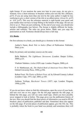 right format. If you mention the same text later in your essay, do not give a
footnote. Give a short reference in brackets within your text like this: (Dickens,
p.67). If you are using more than one text by the same author it might be less
confusing to give a short version of the title or an abbreviation: (Great Ex, p.67)
or (GE, p.67). This way the reference material is right beside your quote and
your marker does not have to keep flitting to the bottom of the page. Do not use
ibid or op cit. These are just confusing. At the end of your essay you should also
include a bibliography (see below). The format is slightly different for books,
articles and websites. The rules are given below. Make sure you copy the
punctuation as well. Footnotes should always have a full stop.
13.1 Books
On first reference to a book, you should give a footnote in this format:
Author’s Name, Book Title in Italics (Place of Publication: Publisher,
Date), p.no.
Rules for primary and secondary sources are the same:
Bella Bathurst, The Lighthouse Stevensons (London: Harper Collins,
2000), p.23.
Vladimir Nabokov, Lolita (1959; repr. London: Penguin, 2000), p.4.
F. O. Matthiessen, ed., The Oxford Book of American Verse (New York:
Oxford University Press, 1950), p.556.
Robert Frost, The Poetry of Robert Frost, ed. by Edward Connery Lathem
(London: Cape, 1971; repr. 2001), p.105.
Anthony Trollope, Barchester Towers (1857; repr. London: Penguin,
1994), p.399.
If you do not know where to find this information, open the cover of your book,
and turn over one or two, pages. On the left page opposite the title page, or
behind the title page, you will see some small type, which you have possibly
never stopped to look at before. This page gives you the publication history of
the text. Here you should find the three pieces of information you need to fill the
brackets: place of publication, publisher and date. Sometimes these also appear
on the title page. If several places of publication appear, give the UK city. This
is probably where the book in your hand was printed, and sometimes there will
48
 