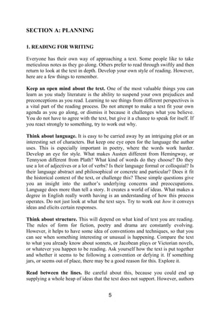 SECTION A: PLANNING
1. READING FOR WRITING
Everyone has their own way of approaching a text. Some people like to take
meticulous notes as they go along. Others prefer to read through swiftly and then
return to look at the text in depth. Develop your own style of reading. However,
here are a few things to remember.
Keep an open mind about the text. One of the most valuable things you can
learn as you study literature is the ability to suspend your own prejudices and
preconceptions as you read. Learning to see things from different perspectives is
a vital part of the reading process. Do not attempt to make a text fit your own
agenda as you go along, or dismiss it because it challenges what you believe.
You do not have to agree with the text, but give it a chance to speak for itself. If
you react strongly to something, try to work out why.
Think about language. It is easy to be carried away by an intriguing plot or an
interesting set of characters. But keep one eye open for the language the author
uses. This is especially important in poetry, where the words work harder.
Develop an eye for style. What makes Austen different from Hemingway, or
Tennyson different from Plath? What kind of words do they choose? Do they
use a lot of adjectives or a lot of verbs? Is their language formal or colloquial? Is
their language abstract and philosophical or concrete and particular? Does it fit
the historical context of the text, or challenge this? These simple questions give
you an insight into the author’s underlying concerns and preoccupations.
Language does more than tell a story. It creates a world of ideas. What makes a
degree in English really worth having is an understanding of how this process
operates. Do not just look at what the text says. Try to work out how it conveys
ideas and elicits certain responses.
Think about structure. This will depend on what kind of text you are reading.
The rules of form for fiction, poetry and drama are constantly evolving.
However, it helps to have some idea of conventions and techniques, so that you
can see when something interesting or unusual is happening. Compare the text
to what you already know about sonnets, or Jacobean plays or Victorian novels,
or whatever you happen to be reading. Ask yourself how the text is put together
and whether it seems to be following a convention or defying it. If something
jars, or seems out of place, there may be a good reason for this. Explore it.
Read between the lines. Be careful about this, because you could end up
supplying a whole heap of ideas that the text does not support. However, authors
5
 