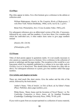 13.4 Plays
Play titles appear in italics. For a first footnote give a reference to the edition or
collection used:
William Shakespeare, Hamlet, in The Complete Works of Shakespeare, 2
vols (New York: Nelson Doubleday, 1968), vol II, Act II, Sc. 2, p.611.
Brian Friel, Philadelphia, Here I Come (London: Faber, 1965), p.42.
For subsequent references give an abbreviated version of the title, if necessary,
followed by act, scene, and line numbers, if you have these. For a modern play
which has undivided acts, it often makes more sense to give page numbers
instead:
(Hamlet, III.1.24-34)
(Philadelphia, p.93)
13.5 Poems
Titles of short poems appear in quotations marks. It is not usually necessary to
cite a poem as a separate item in a footnote. Give a reference to the collection of
poems or anthology and the page number. The exception to this would be a very
long poem which was originally published as a volume in its own right, such as
Paradise Lost or In Memoriam. This should follow the format for a play title as
above. For subsequent references to a poem, give line numbers rather than page
numbers.
13.6 Articles and chapters in books
These are cited much like short stories. Give the author and the title of the
article, followed by the book details:
Author’s Name, ‘Title of Article’, in Title of Book, ed. by Editor’s Name
(Place: Publisher, date), page numbers, p.no.
Philip Horne, ‘Henry James and the Invention of Novel Theory’, in The
Cambridge Companion to Henry James, ed. by Jonathan Freedman
(Cambridge: Cambridge University Press, 1998), 79-101, p.85.
If you wish to quote from an excerpt reprinted in a collection of source material,
50
 