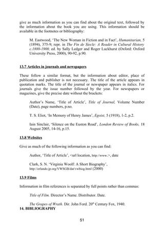 give as much information as you can find about the original text, followed by
the information about the book you are using. This information should be
available in the footnotes or bibliography:
M. Eastwood, ‘The New Woman in Fiction and in Fact’, Humanitarian, 5
(1894), 375-9; repr. in The Fin de Siecle: A Reader in Cultural History
c.1880-1900, ed. by Sally Ledger and Roger Luckhurst (Oxford: Oxford
University Press, 2000), 90-92, p.90.
13.7 Articles in journals and newspapers
These follow a similar format, but the information about editor, place of
publication and publisher is not necessary. The title of the article appears in
quotation marks. The title of the journal or newspaper appears in italics. For
journals give the issue number followed by the year. For newspapers or
magazines, give the precise date without the brackets:
Author’s Name, ‘Title of Article’, Title of Journal, Volume Number
(Date), page numbers, p.no.
T. S. Eliot, ‘In Memory of Henry James’, Egoist, 5 (1918), 1-2, p.2.
Iain Sinclair, ‘Silence on the Euston Road’, London Review of Books, 18
August 2005, 14-16, p.15.
13.8 Websites
Give as much of the following information as you can find:
Author, ‘Title of Article’, <url location, http://www.>, date
Clark, S. N. ‘Virginia Woolf: A Short Biography’,
http://orlando.jp.org/VWSGB/dat/vwbiog.html (2000)
13.9 Films
Information in film references is separated by full points rather than commas:
Title of Film. Director’s Name. Distributor. Date.
The Grapes of Wrath. Dir. John Ford. 20th
Century Fox, 1940.
14. BIBLIOGRAPHY
51
 