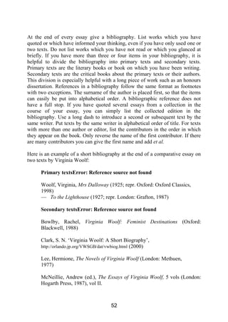 At the end of every essay give a bibliography. List works which you have
quoted or which have informed your thinking, even if you have only used one or
two texts. Do not list works which you have not read or which you glanced at
briefly. If you have more than three or four items in your bibliography, it is
helpful to divide the bibliography into primary texts and secondary texts.
Primary texts are the literary books or book on which you have been writing.
Secondary texts are the critical books about the primary texts or their authors.
This division is especially helpful with a long piece of work such as an honours
dissertation. References in a bibliography follow the same format as footnotes
with two exceptions. The surname of the author is placed first, so that the items
can easily be put into alphabetical order. A bibliographic reference does not
have a full stop. If you have quoted several essays from a collection in the
course of your essay, you can simply list the collected edition in the
bibliography. Use a long dash to introduce a second or subsequent text by the
same writer. Put texts by the same writer in alphabetical order of title. For texts
with more than one author or editor, list the contributors in the order in which
they appear on the book. Only reverse the name of the first contributor. If there
are many contributors you can give the first name and add et al.
Here is an example of a short bibliography at the end of a comparative essay on
two texts by Virginia Woolf:
Primary textsError: Reference source not found
Woolf, Virginia, Mrs Dalloway (1925; repr. Oxford: Oxford Classics,
1998)
— To the Lighthouse (1927; repr. London: Grafton, 1987)
Secondary textsError: Reference source not found
Bowlby, Rachel, Virginia Woolf: Feminist Destinations (Oxford:
Blackwell, 1988)
Clark, S. N. ‘Virginia Woolf: A Short Biography’,
http://orlando.jp.org/VWSGB/dat/vwbiog.html (2000)
Lee, Hermione, The Novels of Virginia Woolf (London: Methuen,
1977)
McNeillie, Andrew (ed.), The Essays of Virginia Woolf, 5 vols (London:
Hogarth Press, 1987), vol II.
52
 