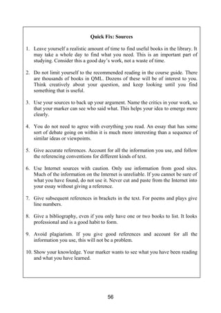 56
Quick Fix: Sources
1. Leave yourself a realistic amount of time to find useful books in the library. It
may take a whole day to find what you need. This is an important part of
studying. Consider this a good day’s work, not a waste of time.
2. Do not limit yourself to the recommended reading in the course guide. There
are thousands of books in QML. Dozens of these will be of interest to you.
Think creatively about your question, and keep looking until you find
something that is useful.
3. Use your sources to back up your argument. Name the critics in your work, so
that your marker can see who said what. This helps your idea to emerge more
clearly.
4. You do not need to agree with everything you read. An essay that has some
sort of debate going on within it is much more interesting than a sequence of
similar ideas or viewpoints.
5. Give accurate references. Account for all the information you use, and follow
the referencing conventions for different kinds of text.
6. Use Internet sources with caution. Only use information from good sites.
Much of the information on the Internet is unreliable. If you cannot be sure of
what you have found, do not use it. Never cut and paste from the Internet into
your essay without giving a reference.
7. Give subsequent references in brackets in the text. For poems and plays give
line numbers.
8. Give a bibliography, even if you only have one or two books to list. It looks
professional and is a good habit to form.
9. Avoid plagiarism. If you give good references and account for all the
information you use, this will not be a problem.
10. Show your knowledge. Your marker wants to see what you have been reading
and what you have learned.
 