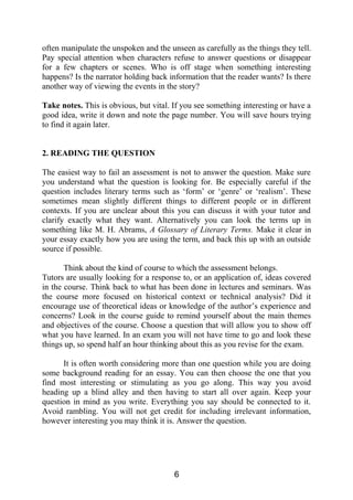 often manipulate the unspoken and the unseen as carefully as the things they tell.
Pay special attention when characters refuse to answer questions or disappear
for a few chapters or scenes. Who is off stage when something interesting
happens? Is the narrator holding back information that the reader wants? Is there
another way of viewing the events in the story?
Take notes. This is obvious, but vital. If you see something interesting or have a
good idea, write it down and note the page number. You will save hours trying
to find it again later.
2. READING THE QUESTION
The easiest way to fail an assessment is not to answer the question. Make sure
you understand what the question is looking for. Be especially careful if the
question includes literary terms such as ‘form’ or ‘genre’ or ‘realism’. These
sometimes mean slightly different things to different people or in different
contexts. If you are unclear about this you can discuss it with your tutor and
clarify exactly what they want. Alternatively you can look the terms up in
something like M. H. Abrams, A Glossary of Literary Terms. Make it clear in
your essay exactly how you are using the term, and back this up with an outside
source if possible.
Think about the kind of course to which the assessment belongs.
Tutors are usually looking for a response to, or an application of, ideas covered
in the course. Think back to what has been done in lectures and seminars. Was
the course more focused on historical context or technical analysis? Did it
encourage use of theoretical ideas or knowledge of the author’s experience and
concerns? Look in the course guide to remind yourself about the main themes
and objectives of the course. Choose a question that will allow you to show off
what you have learned. In an exam you will not have time to go and look these
things up, so spend half an hour thinking about this as you revise for the exam.
It is often worth considering more than one question while you are doing
some background reading for an essay. You can then choose the one that you
find most interesting or stimulating as you go along. This way you avoid
heading up a blind alley and then having to start all over again. Keep your
question in mind as you write. Everything you say should be connected to it.
Avoid rambling. You will not get credit for including irrelevant information,
however interesting you may think it is. Answer the question.
6
 