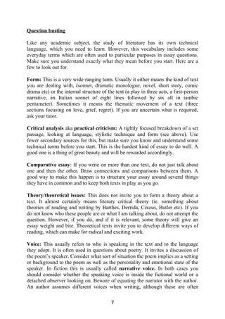 Question busting
Like any academic subject, the study of literature has its own technical
language, which you need to learn. However, this vocabulary includes some
everyday terms which are often used to particular purposes in essay questions.
Make sure you understand exactly what they mean before you start. Here are a
few to look out for.
Form: This is a very wide-ranging term. Usually it either means the kind of text
you are dealing with, (sonnet, dramatic monologue, novel, short story, comic
drama etc) or the internal structure of the text (a play in three acts, a first-person
narrative, an Italian sonnet of eight lines followed by six all in iambic
pentameter). Sometimes it means the thematic movement of a text (three
sections focusing on love, grief, regret). If you are uncertain what is required,
ask your tutor.
Critical analysis aka practical criticism: A tightly focused breakdown of a set
passage, looking at language, stylistic technique and form (see above). Use
fewer secondary sources for this, but make sure you know and understand some
technical terms before you start. This is the hardest kind of essay to do well. A
good one is a thing of great beauty and will be rewarded accordingly.
Comparative essay: If you write on more than one text, do not just talk about
one and then the other. Draw connections and comparisons between them. A
good way to make this happen is to structure your essay around several things
they have in common and to keep both texts in play as you go.
Theory/theoretical issues: This does not invite you to form a theory about a
text. It almost certainly means literary critical theory (ie. something about
theories of reading and writing by Barthes, Derrida, Cixous, Butler etc). If you
do not know who these people are or what I am talking about, do not attempt the
question. However, if you do, and if it is relevant, some theory will give an
essay weight and bite. Theoretical texts invite you to develop different ways of
reading, which can make for radical and exciting work.
Voice: This usually refers to who is speaking in the text and to the language
they adopt. It is often used in questions about poetry. It invites a discussion of
the poem’s speaker. Consider what sort of situation the poem implies as a setting
or background to the poem as well as the personality and emotional state of the
speaker. In fiction this is usually called narrative voice. In both cases you
should consider whether the speaking voice is inside the fictional world or a
detached observer looking on. Beware of equating the narrator with the author.
An author assumes different voices when writing, although these are often
7
 