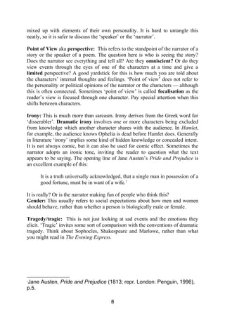 mixed up with elements of their own personality. It is hard to untangle this
neatly, so it is safer to discuss the ‘speaker’ or the ‘narrator’.
Point of View aka perspective: This refers to the standpoint of the narrator of a
story or the speaker of a poem. The question here is who is seeing the story?
Does the narrator see everything and tell all? Are they omniscient? Or do they
view events through the eyes of one of the characters at a time and give a
limited perspective? A good yardstick for this is how much you are told about
the characters’ internal thoughts and feelings. ‘Point of view’ does not refer to
the personality or political opinions of the narrator or the characters — although
this is often connected. Sometimes ‘point of view’ is called focalisation as the
reader’s view is focused through one character. Pay special attention when this
shifts between characters.
Irony: This is much more than sarcasm. Irony derives from the Greek word for
‘dissembler’. Dramatic irony involves one or more characters being excluded
from knowledge which another character shares with the audience. In Hamlet,
for example, the audience knows Ophelia is dead before Hamlet does. Generally
in literature ‘irony’ implies some kind of hidden knowledge or concealed intent.
It is not always comic, but it can also be used for comic effect. Sometimes the
narrator adopts an ironic tone, inviting the reader to question what the text
appears to be saying. The opening line of Jane Austen’s Pride and Prejudice is
an excellent example of this:
It is a truth universally acknowledged, that a single man in possession of a
good fortune, must be in want of a wife.1
It is really? Or is the narrator making fun of people who think this?
Gender: This usually refers to social expectations about how men and women
should behave, rather than whether a person is biologically male or female.
Tragedy/tragic: This is not just looking at sad events and the emotions they
elicit. ‘Tragic’ invites some sort of comparison with the conventions of dramatic
tragedy. Think about Sophocles, Shakespeare and Marlowe, rather than what
you might read in The Evening Express.
1
Jane Austen, Pride and Prejudice (1813; repr. London: Penguin, 1996),
p.5.
8
 