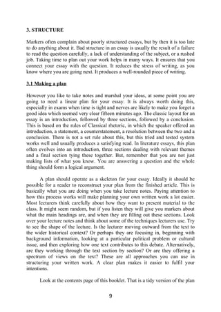 3. STRUCTURE
Markers often complain about poorly structured essays, but by then it is too late
to do anything about it. Bad structure in an essay is usually the result of a failure
to read the question carefully, a lack of understanding of the subject, or a rushed
job. Taking time to plan out your work helps in many ways. It ensures that you
connect your essay with the question. It reduces the stress of writing, as you
know where you are going next. It produces a well-rounded piece of writing.
3.1 Making a plan
However you like to take notes and marshal your ideas, at some point you are
going to need a linear plan for your essay. It is always worth doing this,
especially in exams when time is tight and nerves are likely to make you forget a
good idea which seemed very clear fifteen minutes ago. The classic layout for an
essay is an introduction, followed by three sections, followed by a conclusion.
This is based on the rules of Classical rhetoric, in which the speaker offered an
introduction, a statement, a counterstatement, a resolution between the two and a
conclusion. There is not a set rule about this, but this tried and tested system
works well and usually produces a satisfying read. In literature essays, this plan
often evolves into an introduction, three sections dealing with relevant themes
and a final section tying these together. But, remember that you are not just
making lists of what you know. You are answering a question and the whole
thing should form a logical argument.
A plan should operate as a skeleton for your essay. Ideally it should be
possible for a reader to reconstruct your plan from the finished article. This is
basically what you are doing when you take lecture notes. Paying attention to
how this process works will make planning your own written work a lot easier.
Most lecturers think carefully about how they want to present material to the
class. It might seem random, but if you listen they will give you markers about
what the main headings are, and when they are filling out these sections. Look
over your lecture notes and think about some of the techniques lecturers use. Try
to see the shape of the lecture. Is the lecturer moving outward from the text to
the wider historical context? Or perhaps they are focusing in, beginning with
background information, looking at a particular political problem or cultural
issue, and then exploring how one text contributes to this debate. Alternatively,
are they working through the text section by section? Or are they offering a
spectrum of views on the text? These are all approaches you can use in
structuring your written work. A clear plan makes it easier to fulfil your
intentions.
Look at the contents page of this booklet. That is a tidy version of the plan
9
 