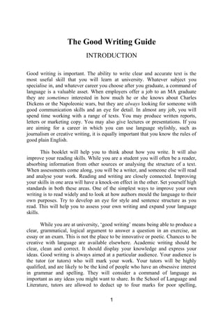 The Good Writing Guide
INTRODUCTION
Good writing is important. The ability to write clear and accurate text is the
most useful skill that you will learn at university. Whatever subject you
specialise in, and whatever career you choose after you graduate, a command of
language is a valuable asset. When employers offer a job to an MA graduate
they are sometimes interested in how much he or she knows about Charles
Dickens or the Napoleonic wars, but they are always looking for someone with
good communication skills and an eye for detail. In almost any job, you will
spend time working with a range of texts. You may produce written reports,
letters or marketing copy. You may also give lectures or presentations. If you
are aiming for a career in which you can use language stylishly, such as
journalism or creative writing, it is equally important that you know the rules of
good plain English.
This booklet will help you to think about how you write. It will also
improve your reading skills. While you are a student you will often be a reader,
absorbing information from other sources or analysing the structure of a text.
When assessments come along, you will be a writer, and someone else will read
and analyse your work. Reading and writing are closely connected. Improving
your skills in one area will have a knock-on effect in the other. Set yourself high
standards in both these areas. One of the simplest ways to improve your own
writing is to read widely and to look at how authors mould the language to their
own purposes. Try to develop an eye for style and sentence structure as you
read. This will help you to assess your own writing and expand your language
skills.
While you are at university, ‘good writing’ means being able to produce a
clear, grammatical, logical argument to answer a question in an exercise, an
essay or an exam. This is not the place to be innovative or poetic. Chances to be
creative with language are available elsewhere. Academic writing should be
clear, clean and correct. It should display your knowledge and express your
ideas. Good writing is always aimed at a particular audience. Your audience is
the tutor (or tutors) who will mark your work. Your tutors will be highly
qualified, and are likely to be the kind of people who have an obsessive interest
in grammar and spelling. They will consider a command of language as
important as any ideas you might want to share. In the School of Language and
Literature, tutors are allowed to deduct up to four marks for poor spelling,
1
 