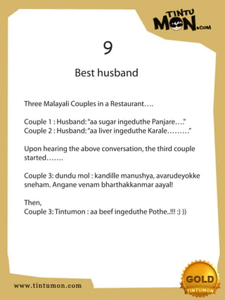 9
                 Best husband

Three Malayali Couples in a Restaurant….

Couple 1 : Husband: “aa sugar ingeduthe Panjare….”
Couple 2 : Husband: “aa liver ingeduthe Karale………”

Upon hearing the above conversation, the third couple
started…….

Couple 3: dundu mol : kandille manushya, avarudeyokke
sneham. Angane venam bharthakkanmar aayal!

Then,
Couple 3: Tintumon : aa beef ingeduthe Pothe..!!! :) ))
 
