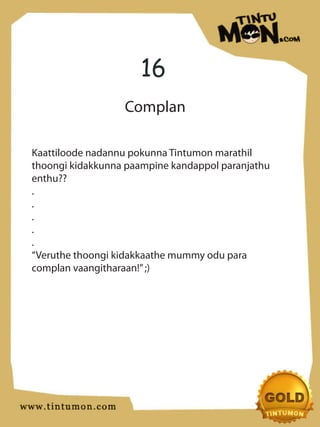 16
                  Complan

Kaattiloode nadannu pokunna Tintumon marathil
thoongi kidakkunna paampine kandappol paranjathu
enthu??
.
.
.
.
.
“Veruthe thoongi kidakkaathe mummy odu para
complan vaangitharaan!” ;)
 