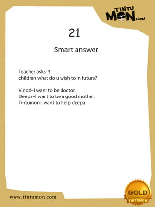 21
                Smart answer

Teacher asks !!!
children what do u wish to in future?

Vinod–I want to be doctor,
Deepa–I want to be a good mother.
Tintumon– want to help deepa.
 