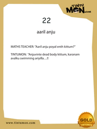 22
                  aaril anju

MATHS TEACHER: ”Aaril anju poyal enth kittum?”

TINTUMON: “Anjuvinte dead body kittum, karanam
avalku swimming ariyilla…!!
 