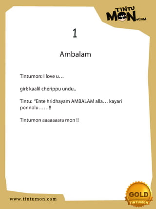 1
                   Ambalam

Tintumon: I love u…

girl: kaalil cherippu undu..

Tintu: “Ente hridhayam AMBALAM alla… kayari
ponnolu……!!

Tintumon aaaaaaara mon !!
 