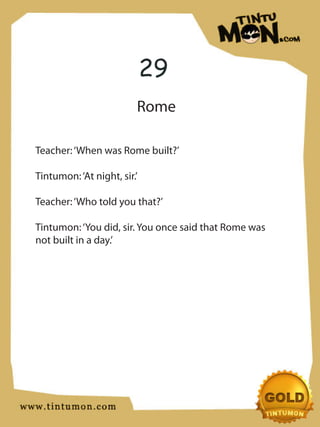 29
                         Rome

Teacher: ‘When was Rome built?’

Tintumon: ‘At night, sir.’

Teacher: ‘Who told you that?’

Tintumon: ‘You did, sir. You once said that Rome was
not built in a day.’
 