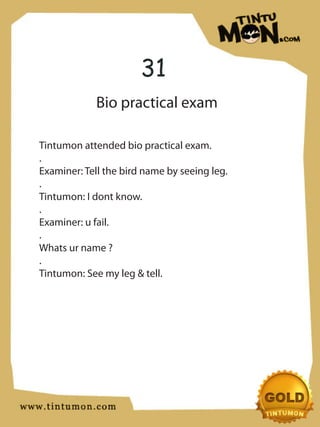 31
             Bio practical exam

Tintumon attended bio practical exam.
.
Examiner: Tell the bird name by seeing leg.
.
Tintumon: I dont know.
.
Examiner: u fail.
.
Whats ur name ?
.
Tintumon: See my leg & tell.
 