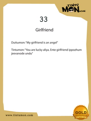 33
                   Girlfriend

Duttumon: “My girlfriend is an angel”

Tintumon: “You are lucky aliya. Ente girlfriend ippozhum
jeevanode undu”
 