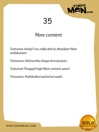 35
                  fibre content

Tuttumol: Arinjo? oru nalla diet-lu dharalam fibre
undakanam.

Tintumon: Athinentha thega thinnal pore .

Tuttumol: Thegayil high fibre content aano?

Tintumon: Pothikathe kazhichal mathi.
 
