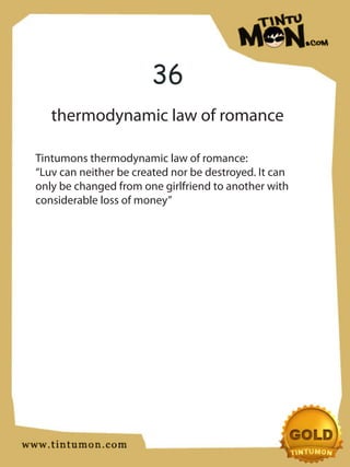 36
   thermodynamic law of romance

Tintumons thermodynamic law of romance:
“Luv can neither be created nor be destroyed. It can
only be changed from one girlfriend to another with
considerable loss of money”
 