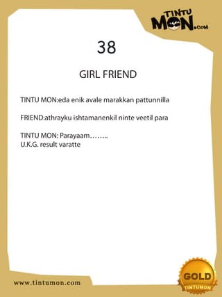 38
                  GIRL FRIEND

TINTU MON:eda enik avale marakkan pattunnilla

FRIEND:athrayku ishtamanenkil ninte veetil para

TINTU MON: Parayaam……..
U.K.G. result varatte
 