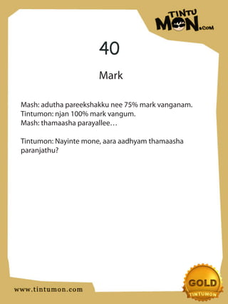 40
                      Mark

Mash: adutha pareekshakku nee 75% mark vanganam.
Tintumon: njan 100% mark vangum.
Mash: thamaasha parayallee…

Tintumon: Nayinte mone, aara aadhyam thamaasha
paranjathu?
 