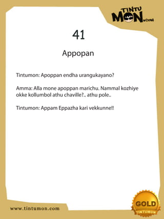 41
                  Appopan

Tintumon: Apoppan endha urangukayano?

Amma: Alla mone apoppan marichu. Nammal kozhiye
okke kollumbol athu chaville?.. athu pole..

Tintumon: Appam Eppazha kari vekkunne!!
 