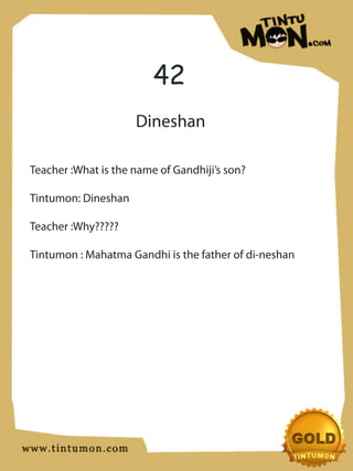 42
                     Dineshan

Teacher :What is the name of Gandhiji’s son?

Tintumon: Dineshan

Teacher :Why?????

Tintumon : Mahatma Gandhi is the father of di-neshan
 