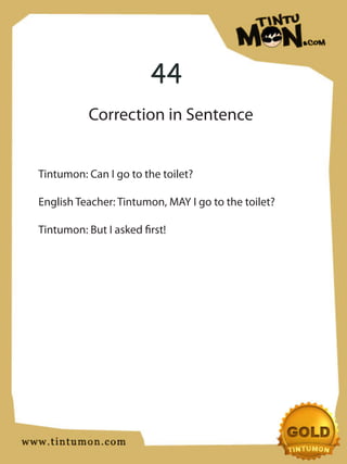 44
           Correction in Sentence


Tintumon: Can I go to the toilet?

English Teacher: Tintumon, MAY I go to the toilet?

Tintumon: But I asked first!
 