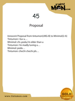 45
                   Proposal

Innocent Proposal from tintumon(UKG-B) to Minimol(2-A)
Tintumon: i luv u…
Minimol: chi..poda,i’m elder than u
Tintumon: i’m madly luving u…
Minimol: poda…
Tintumon: chechi chechi pls…
 
