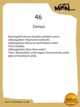46
                      Census

Panchayathil ninnum kanakku edukkan vanna
udhyogasthan Tintumonte veetil ethi.
Udhyogasthan: Mone ee veetil Kakoos undo?
Tintu: Undallo..
Udhyogasthan: Sheri, Kinar undo ?
Tintu : Manassilayi!!..uncle vegam chennirunnolu..avide
pipe-um bucketum undu.
 