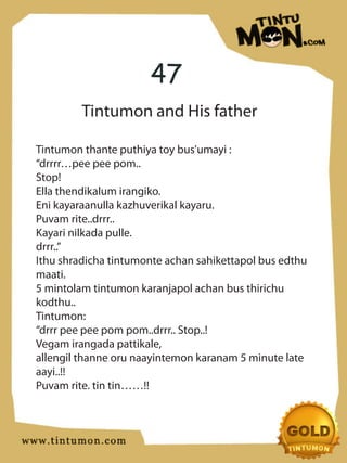 47
         Tintumon and His father

Tintumon thante puthiya toy bus’umayi :
“drrrr…pee pee pom..
Stop!
Ella thendikalum irangiko.
Eni kayaraanulla kazhuverikal kayaru.
Puvam rite..drrr..
Kayari nilkada pulle.
drrr..”
Ithu shradicha tintumonte achan sahikettapol bus edthu
maati.
5 mintolam tintumon karanjapol achan bus thirichu
kodthu..
Tintumon:
“drrr pee pee pom pom..drrr.. Stop..!
Vegam irangada pattikale,
allengil thanne oru naayintemon karanam 5 minute late
aayi..!!
Puvam rite. tin tin……!!
 