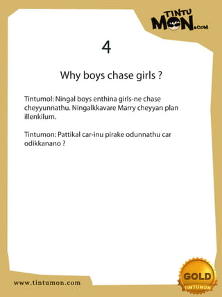 4
           Why boys chase girls ?

Tintumol: Ningal boys enthina girls-ne chase
cheyyunnathu. Ningalkkavare Marry cheyyan plan
illenkilum.

Tintumon: Pattikal car-inu pirake odunnathu car
odikkanano ?
 